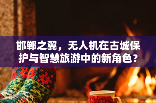 邯郸之翼，无人机在古城保护与智慧旅游中的新角色？