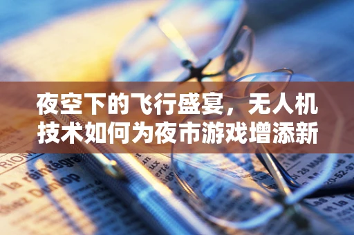 夜空下的飞行盛宴，无人机技术如何为夜市游戏增添新维度？