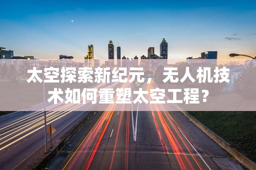 太空探索新纪元，无人机技术如何重塑太空工程？