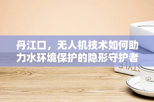 丹江口，无人机技术如何助力水环境保护的隐形守护者？