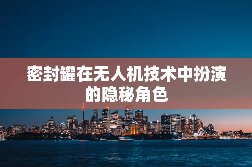 密封罐在无人机技术中扮演的隐秘角色
