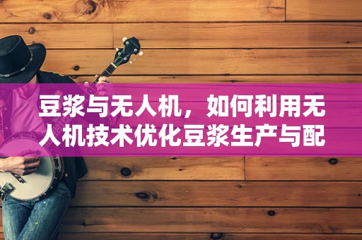 豆浆与无人机，如何利用无人机技术优化豆浆生产与配送？