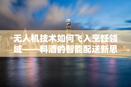 无人机技术如何飞入烹饪领域——料酒的智能配送新思路？