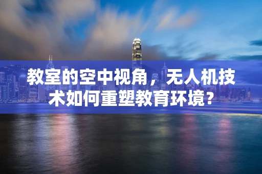 教室的空中视角，无人机技术如何重塑教育环境？