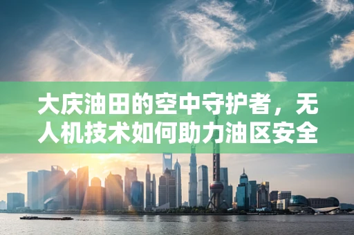 大庆油田的空中守护者，无人机技术如何助力油区安全监控？