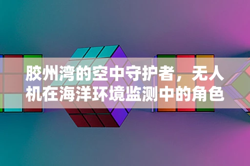胶州湾的空中守护者，无人机在海洋环境监测中的角色与挑战？