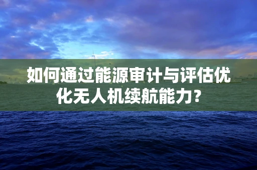 如何通过能源审计与评估优化无人机续航能力？