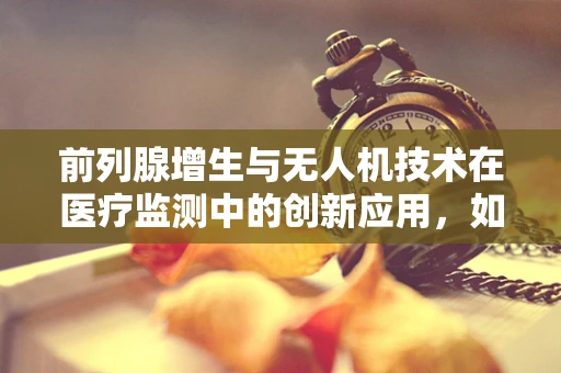 前列腺增生与无人机技术在医疗监测中的创新应用，如何实现精准追踪？
