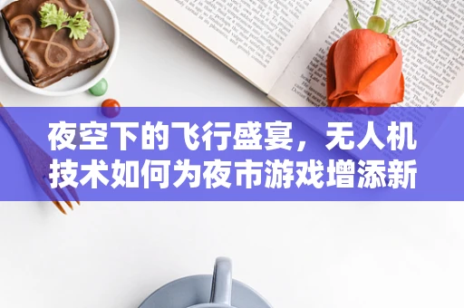 夜空下的飞行盛宴，无人机技术如何为夜市游戏增添新维度？