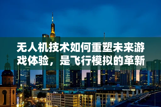 无人机技术如何重塑未来游戏体验，是飞行模拟的革新还是虚拟现实的飞跃？