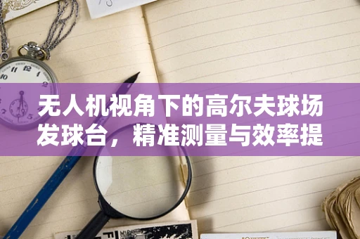 无人机视角下的高尔夫球场发球台，精准测量与效率提升的新维度？