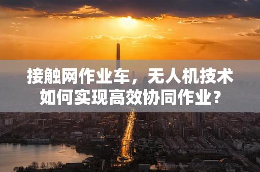 接触网作业车，无人机技术如何实现高效协同作业？