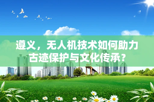 遵义，无人机技术如何助力古迹保护与文化传承？