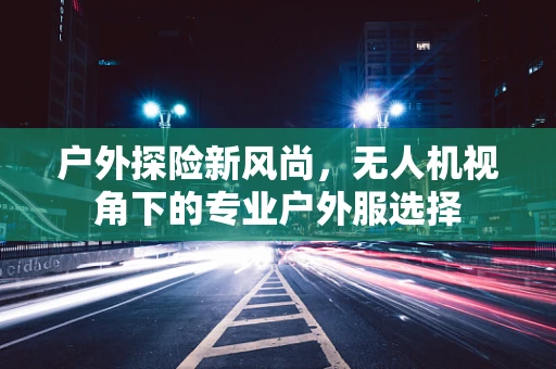 户外探险新风尚，无人机视角下的专业户外服选择