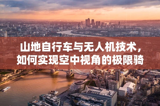 山地自行车与无人机技术，如何实现空中视角的极限骑行体验？