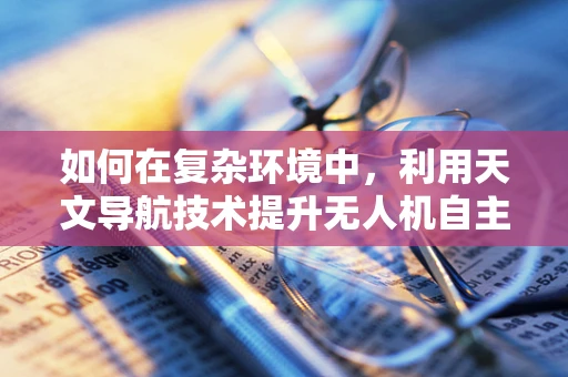 如何在复杂环境中，利用天文导航技术提升无人机自主导航能力？
