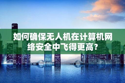 如何确保无人机在计算机网络安全中飞得更高？