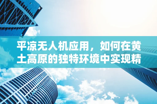 平凉无人机应用，如何在黄土高原的独特环境中实现精准农业？