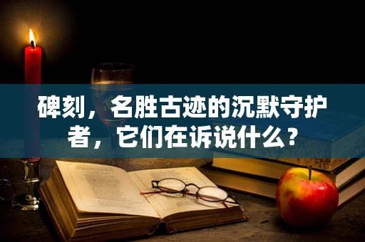 碑刻，名胜古迹的沉默守护者，它们在诉说什么？
