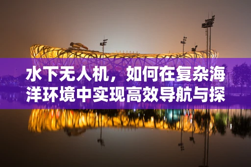 水下无人机，如何在复杂海洋环境中实现高效导航与探测？