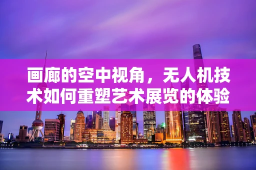 画廊的空中视角，无人机技术如何重塑艺术展览的体验？