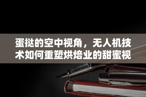 蛋挞的空中视角，无人机技术如何重塑烘焙业的甜蜜视角？
