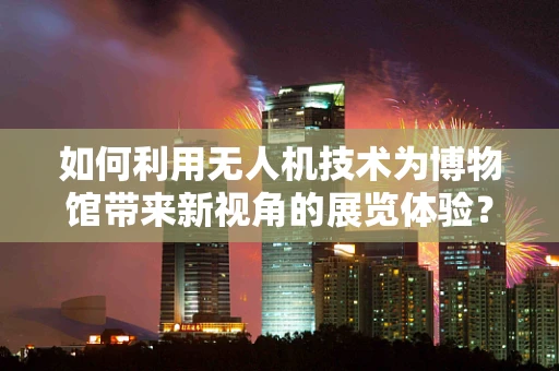 如何利用无人机技术为博物馆带来新视角的展览体验？
