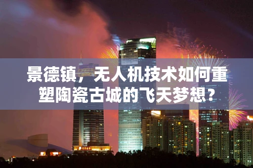 景德镇，无人机技术如何重塑陶瓷古城的飞天梦想？