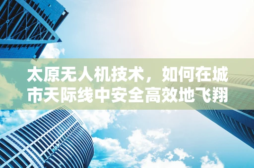 太原无人机技术，如何在城市天际线中安全高效地飞翔？