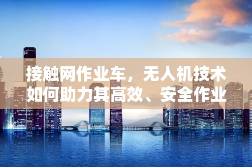 接触网作业车，无人机技术如何助力其高效、安全作业？