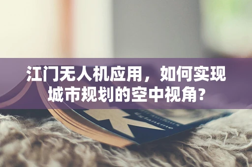 江门无人机应用，如何实现城市规划的空中视角?