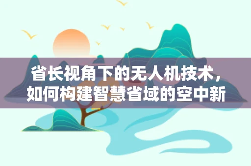 省长视角下的无人机技术，如何构建智慧省域的空中新秩序？