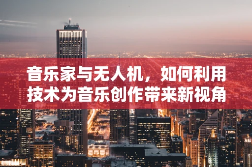 音乐家与无人机，如何利用技术为音乐创作带来新视角？