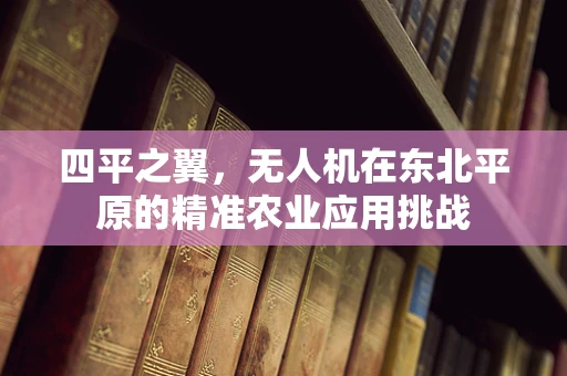 四平之翼，无人机在东北平原的精准农业应用挑战