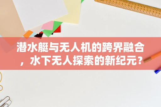 潜水艇与无人机的跨界融合，水下无人探索的新纪元？