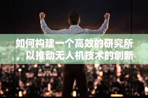 如何构建一个高效的研究所，以推动无人机技术的创新发展？
