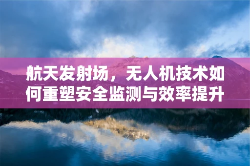 航天发射场，无人机技术如何重塑安全监测与效率提升？