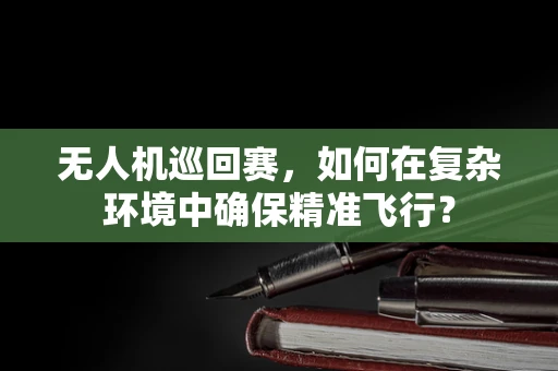 无人机巡回赛，如何在复杂环境中确保精准飞行？