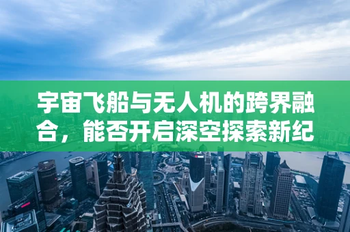 宇宙飞船与无人机的跨界融合，能否开启深空探索新纪元？