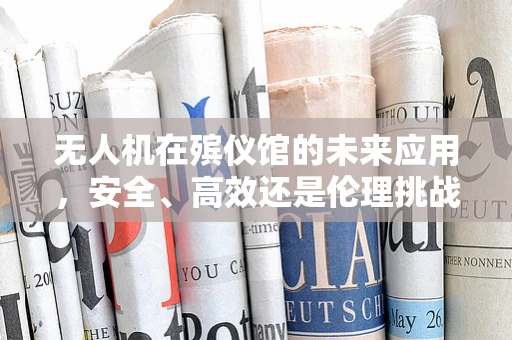 无人机在殡仪馆的未来应用，安全、高效还是伦理挑战？