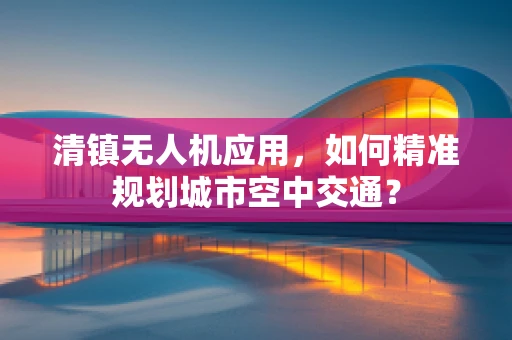 清镇无人机应用，如何精准规划城市空中交通？