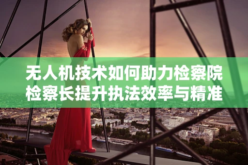 无人机技术如何助力检察院检察长提升执法效率与精准度？