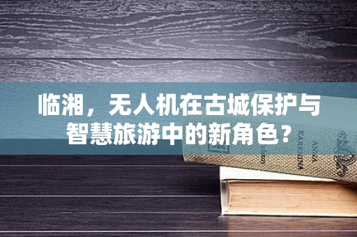 临湘，无人机在古城保护与智慧旅游中的新角色？
