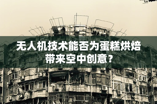 无人机技术能否为蛋糕烘焙带来空中创意？