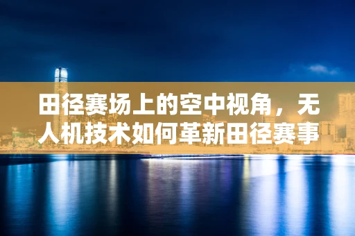 田径赛场上的空中视角，无人机技术如何革新田径赛事的观赛体验？