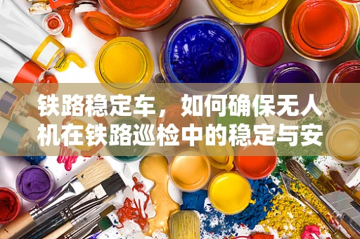铁路稳定车，如何确保无人机在铁路巡检中的稳定与安全？