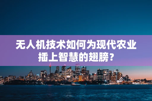 无人机技术如何为现代农业插上智慧的翅膀？