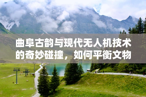 曲阜古韵与现代无人机技术的奇妙碰撞，如何平衡文物保护与旅游开发？