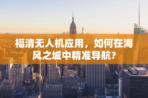 福清无人机应用，如何在海风之城中精准导航？