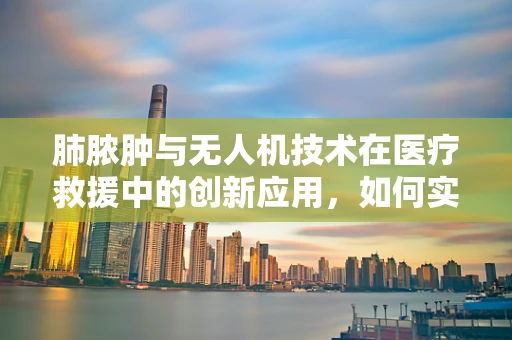 肺脓肿与无人机技术在医疗救援中的创新应用，如何实现快速精准的空中诊断？